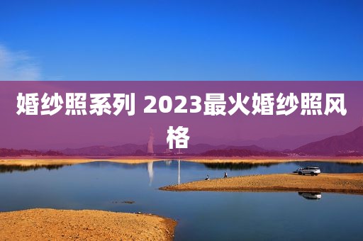婚纱照系列 2023最火婚纱照风格 