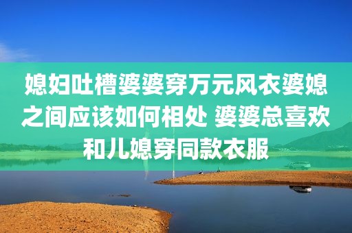 媳妇吐槽婆婆穿万元风衣婆媳之间应该如何相处 婆婆总喜欢和儿媳穿同款衣服