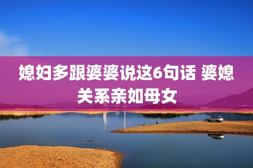媳妇多跟婆婆说这6句话 婆媳关系亲如母女