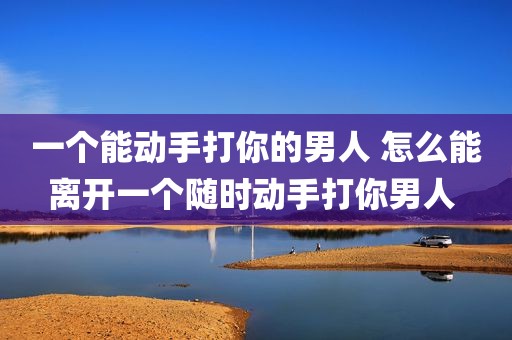 一个能动手打你的男人 怎么能离开一个随时动手打你男人 