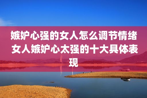 嫉妒心强的女人怎么调节情绪 女人嫉妒心太强的十大具体表现