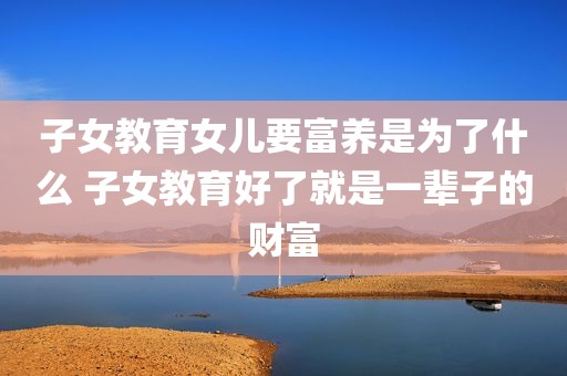 子女教育女儿要富养是为了什么 子女教育好了就是一辈子的财富