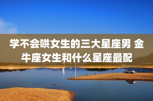 学不会哄女生的三大星座男 金牛座女生和什么星座最配