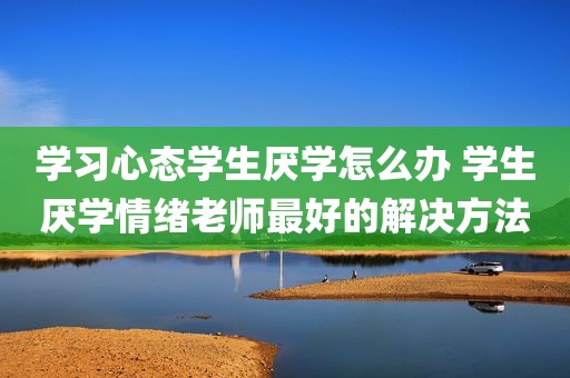 学习心态学生厌学怎么办 学生厌学情绪老师最好的解决方法