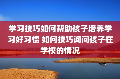 学习技巧如何帮助孩子培养学习好习惯 如何技巧询问孩子在学校的情况