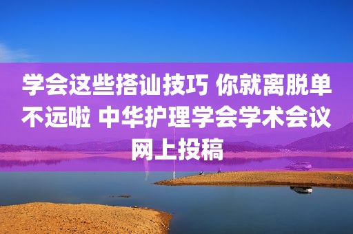 学会这些搭讪技巧 你就离脱单不远啦 中华护理学会学术会议网上投稿