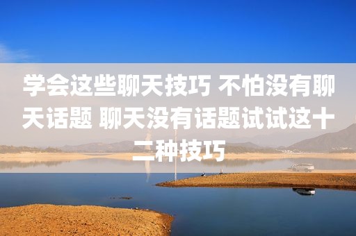 学会这些聊天技巧 不怕没有聊天话题 聊天没有话题试试这十二种技巧