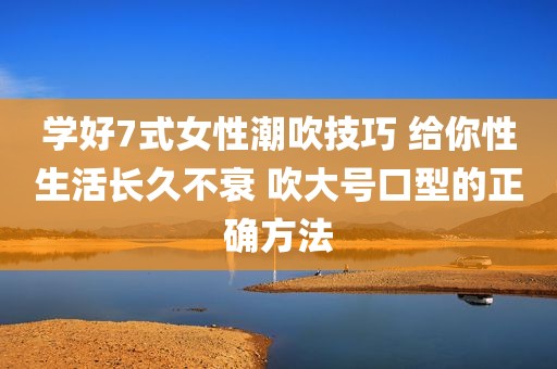 学好7式女性潮吹技巧 给你性生活长久不衰 吹大号口型的正确方法