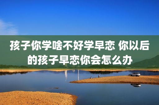 孩子你学啥不好学早恋 你以后的孩子早恋你会怎么办
