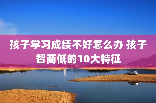 孩子学习成绩不好怎么办 孩子智商低的10大特征