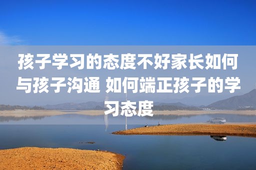 孩子学习的态度不好家长如何与孩子沟通 如何端正孩子的学习态度