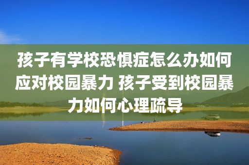 孩子有学校恐惧症怎么办如何应对校园暴力 孩子受到校园暴力如何心理疏导