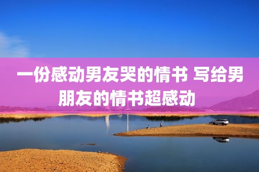 一份感动男友哭的情书 写给男朋友的情书超感动 