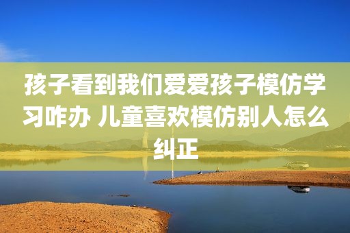 孩子看到我们爱爱孩子模仿学习咋办 儿童喜欢模仿别人怎么纠正