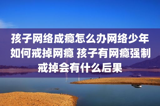 孩子网络成瘾怎么办网络少年如何戒掉网瘾 孩子有网瘾强制戒掉会有什么后果