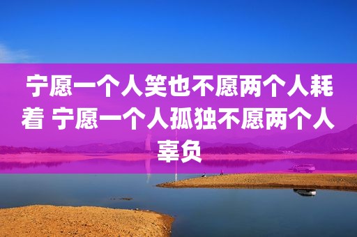 宁愿一个人笑也不愿两个人耗着 宁愿一个人孤独不愿两个人辜负