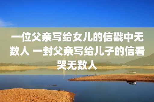 一位父亲写给女儿的信戳中无数人 一封父亲写给儿子的信看哭无数人