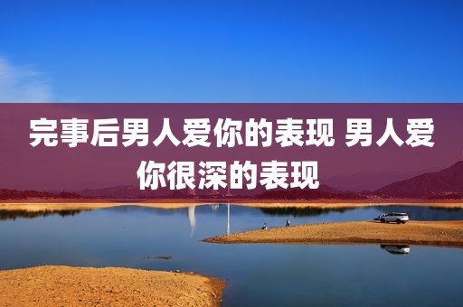完事后男人爱你的表现 男人爱你很深的表现 