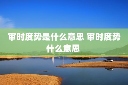 审时度势是什么意思 审时度势什么意思 