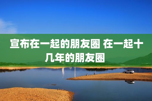 宣布在一起的朋友圈 在一起十几年的朋友圈 