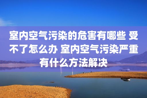 室内空气污染的危害有哪些 受不了怎么办 室内空气污染严重有什么方法解决