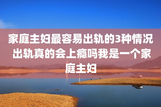家庭主妇最容易出轨的3种情况 出轨真的会上瘾吗我是一个家庭主妇