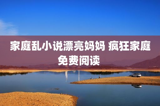 家庭乱小说漂亮妈妈 疯狂家庭免费阅读 