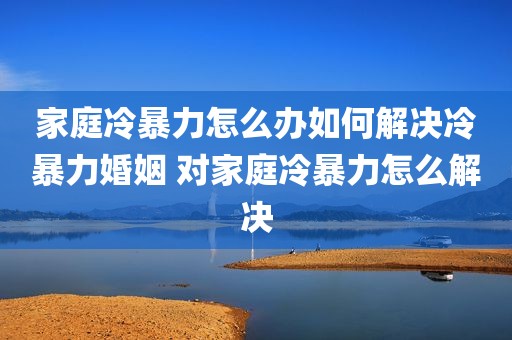 家庭冷暴力怎么办如何解决冷暴力婚姻 对家庭冷暴力怎么解决