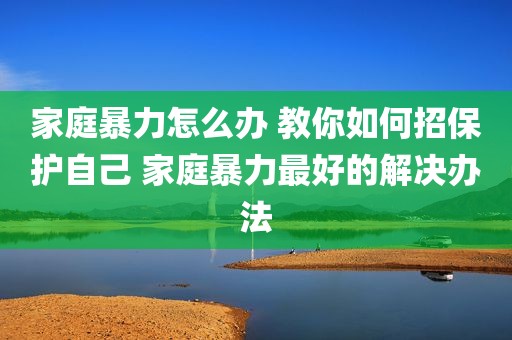 家庭暴力怎么办 教你如何招保护自己 家庭暴力最好的解决办法
