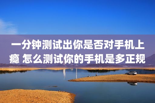 一分钟测试出你是否对手机上瘾 怎么测试你的手机是多正规