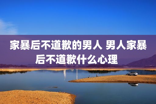 家暴后不道歉的男人 男人家暴后不道歉什么心理 