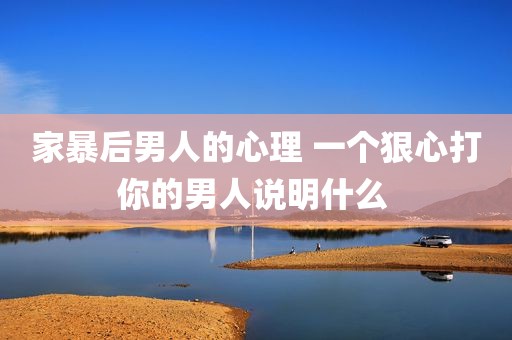 家暴后男人的心理 一个狠心打你的男人说明什么 