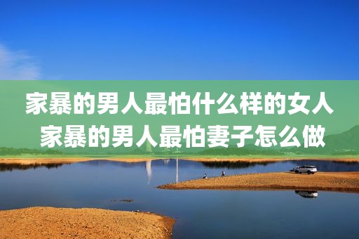家暴的男人最怕什么样的女人 家暴的男人最怕妻子怎么做