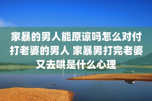 家暴的男人能原谅吗怎么对付打老婆的男人 家暴男打完老婆又去哄是什么心理