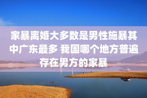 家暴离婚大多数是男性施暴其中广东最多 我国哪个地方普遍存在男方的家暴