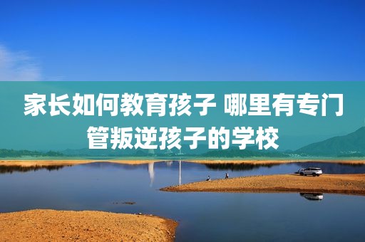 家长如何教育孩子 哪里有专门管叛逆孩子的学校