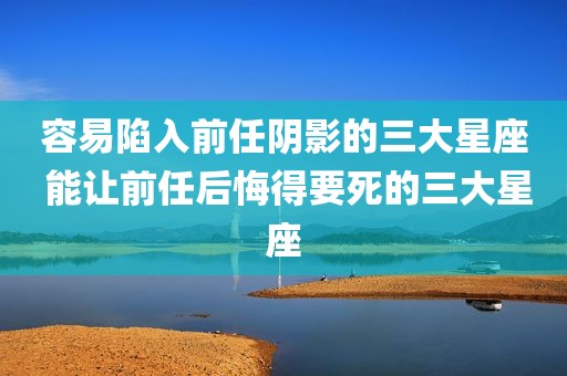 容易陷入前任阴影的三大星座 能让前任后悔得要死的三大星座