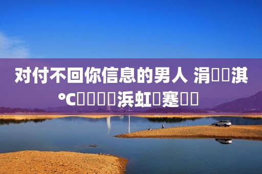 对付不回你信息的男人 涓嶅洖淇℃伅鐨勭敺浜虹殑蹇冪悊 