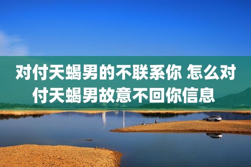 对付天蝎男的不联系你 怎么对付天蝎男故意不回你信息 