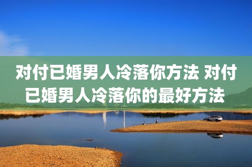 对付已婚男人冷落你方法 对付已婚男人冷落你的最好方法 