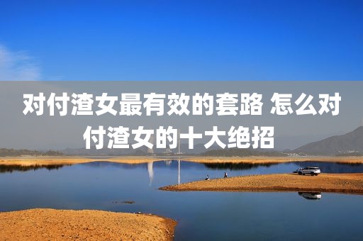 对付渣女最有效的套路 怎么对付渣女的十大绝招 