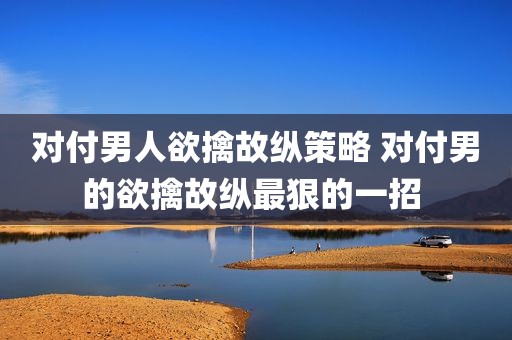 对付男人欲擒故纵策略 对付男的欲擒故纵最狠的一招 