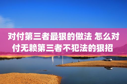 对付第三者最狠的做法 怎么对付无赖第三者不犯法的狠招 