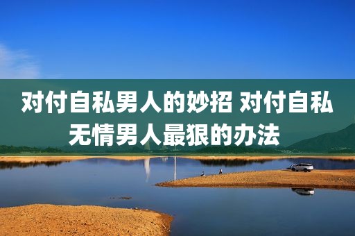 对付自私男人的妙招 对付自私无情男人最狠的办法 