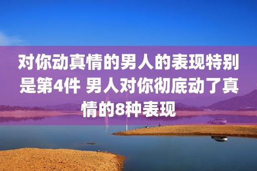 对你动真情的男人的表现特别是第4件 男人对你彻底动了真情的8种表现