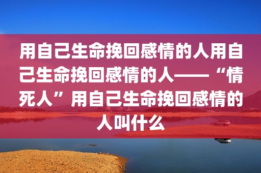 用自己生命挽回感情的人用自己生命挽回感情的人——“情死人”用自己生命挽回感情的人叫什么
