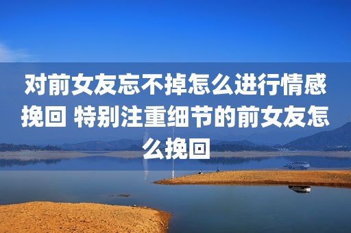 对前女友忘不掉怎么进行情感挽回 特别注重细节的前女友怎么挽回