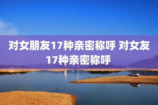 对女朋友17种亲密称呼 对女友17种亲密称呼 
