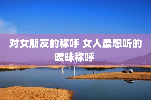 对女朋友的称呼 女人最想听的暧昧称呼 