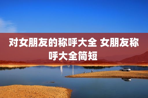 对女朋友的称呼大全 女朋友称呼大全简短 